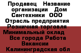 Продавец › Название организации ­ Дом Сантехники, ООО › Отрасль предприятия ­ Розничная торговля › Минимальный оклад ­ 1 - Все города Работа » Вакансии   . Калининградская обл.,Советск г.